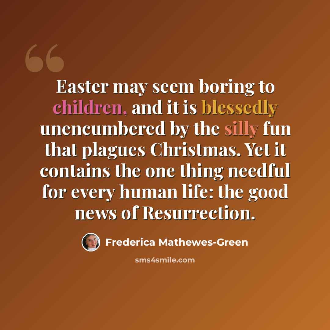 “Easter may seem boring to children, and it is blessedly unencumbered by the silly fun that plagues Christmas. Yet it contains the one thing needful for every human life: the good news of Resurrection.” quote by Frederica Mathewes-Green