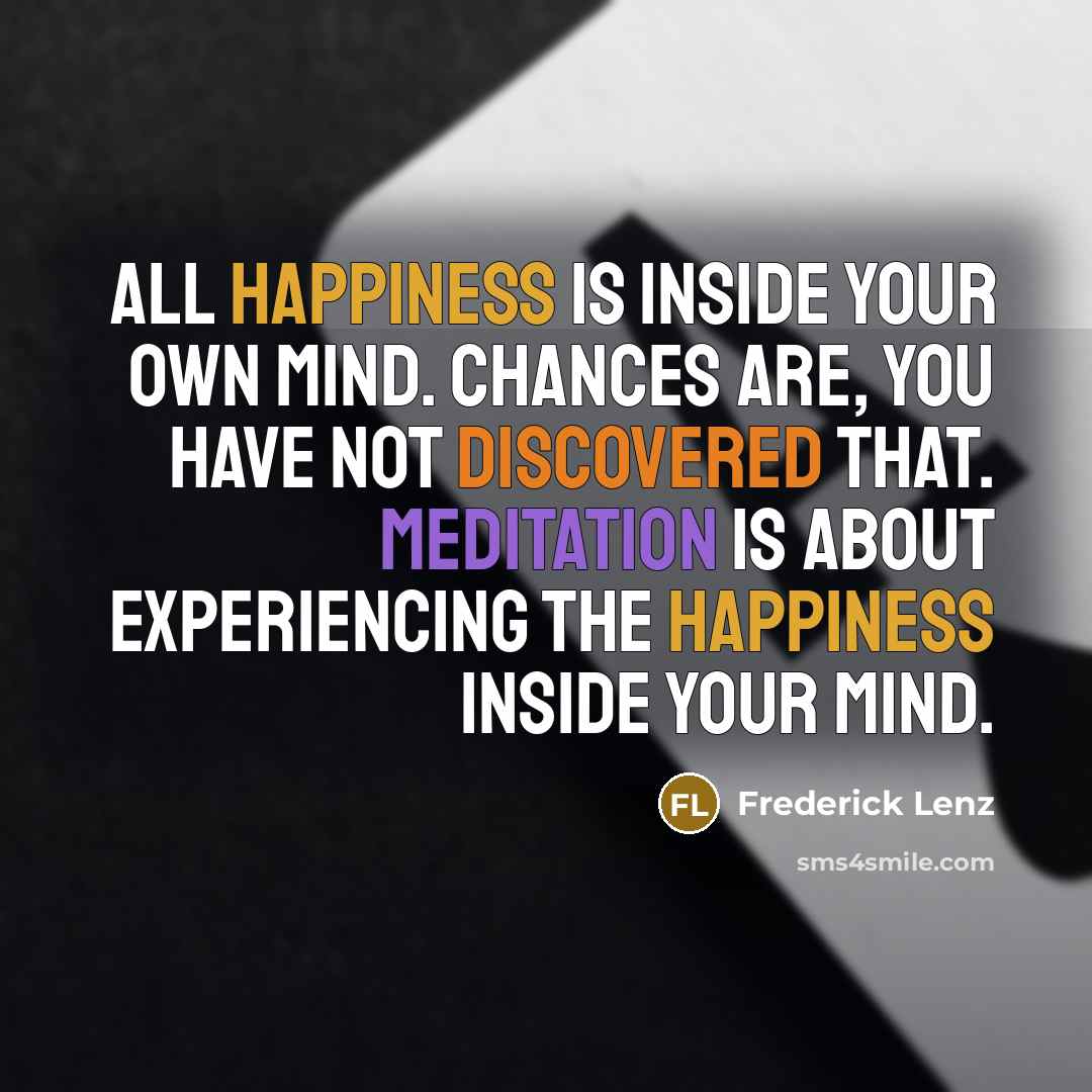 “All happiness is inside your own mind. Chances are, you have not discovered that. Meditation is about experiencing the happiness inside your mind.” quote by Frederick Lenz
