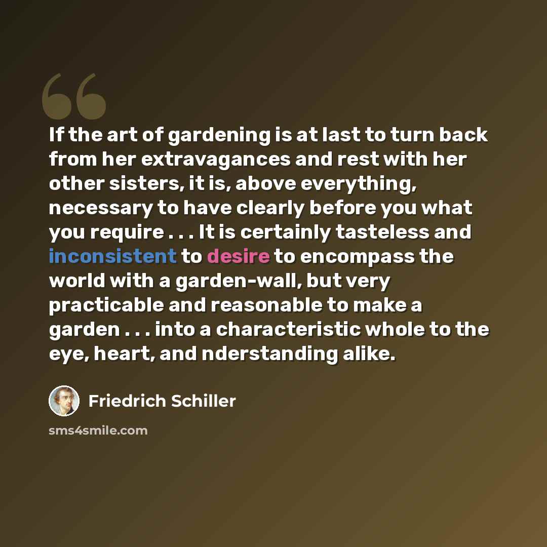 “If the art of gardening is at last to turn back from her extravagances and rest with her other sisters, it is, above everything, necessary to have clearly before you what you require . . . It is certainly tasteless and inconsistent to desire to encompass the world with a garden-wall, but very…” quote by Friedrich Schiller