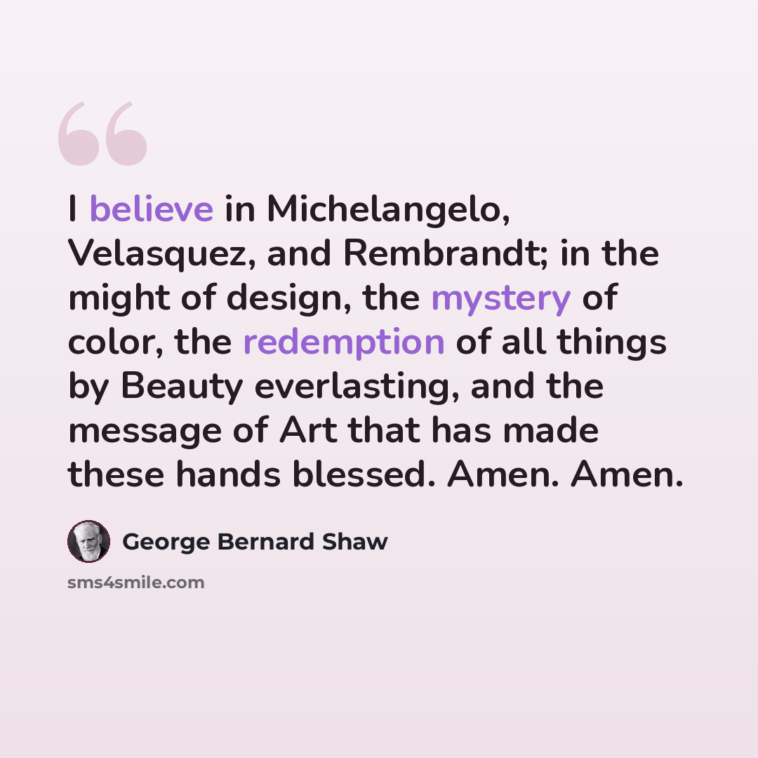 “I believe in Michelangelo, Velasquez, and Rembrandt; in the might of design, the mystery of color, the redemption of all things by Beauty everlasting, and the message of Art that has made these hands blessed. Amen. Amen.” quote by George Bernard Shaw