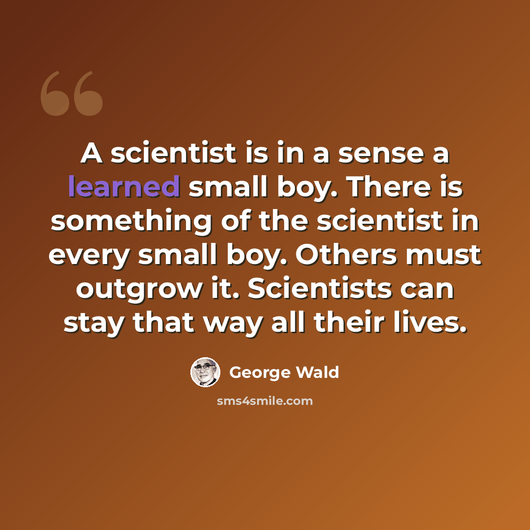 “A scientist is in a sense a learned small boy. There is something of the scientist in every small boy. Others must outgrow it. Scientists can stay that way all their lives.” quote by George Wald