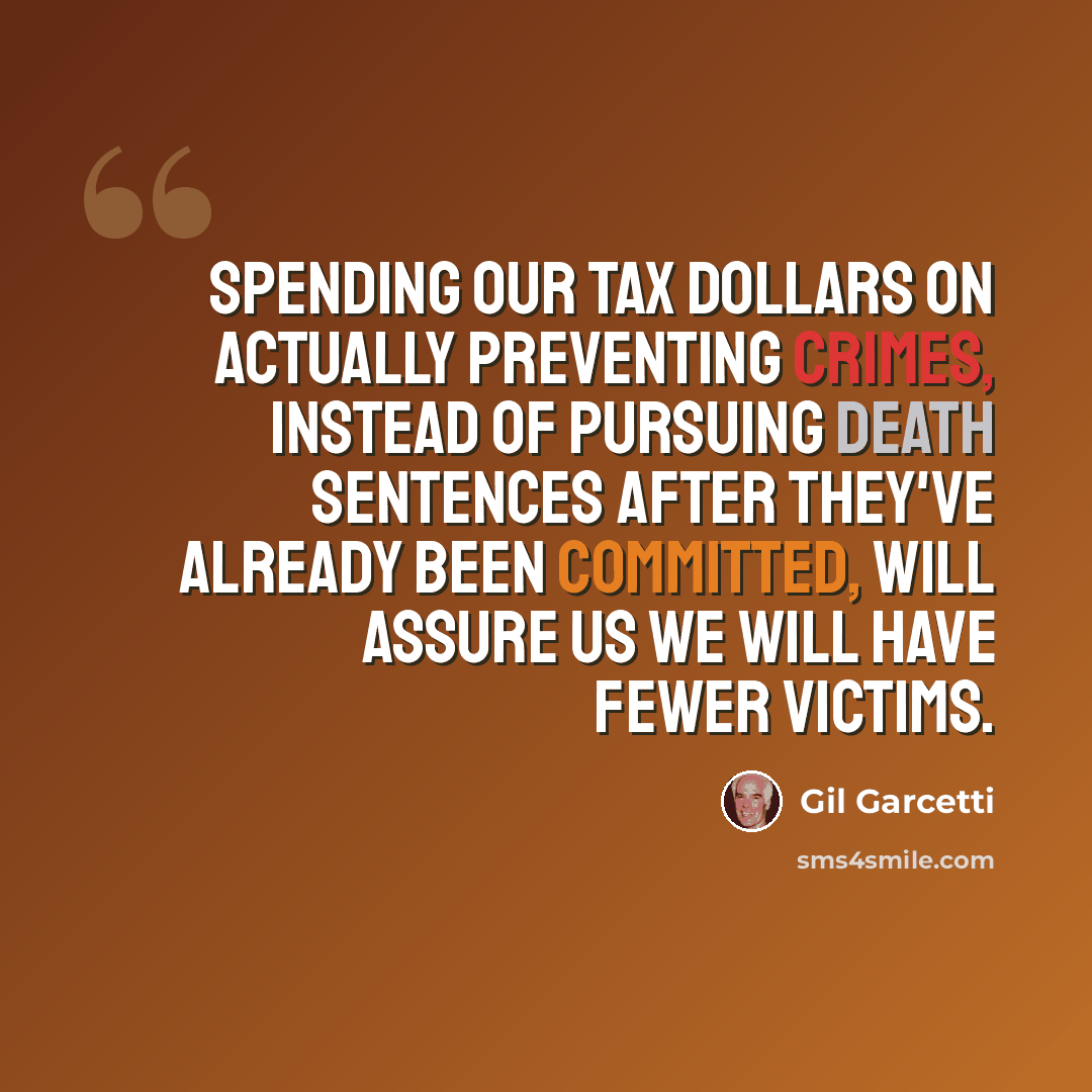 “Spending our tax dollars on actually preventing crimes, instead of pursuing death sentences after they've already been committed, will assure us we will have fewer victims.” quote by Gil Garcetti