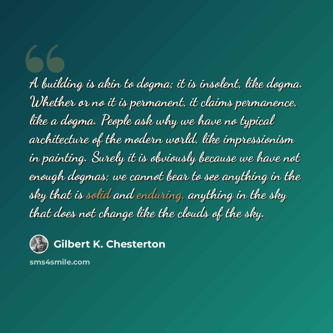 “A building is akin to dogma; it is insolent, like dogma. Whether or no it is permanent, it claims permanence, like a dogma. People ask why we have no typical architecture of the modern world, like impressionism in painting. Surely it is obviously because we have not enough dogmas; we cannot bear…” quote by Gilbert K. Chesterton