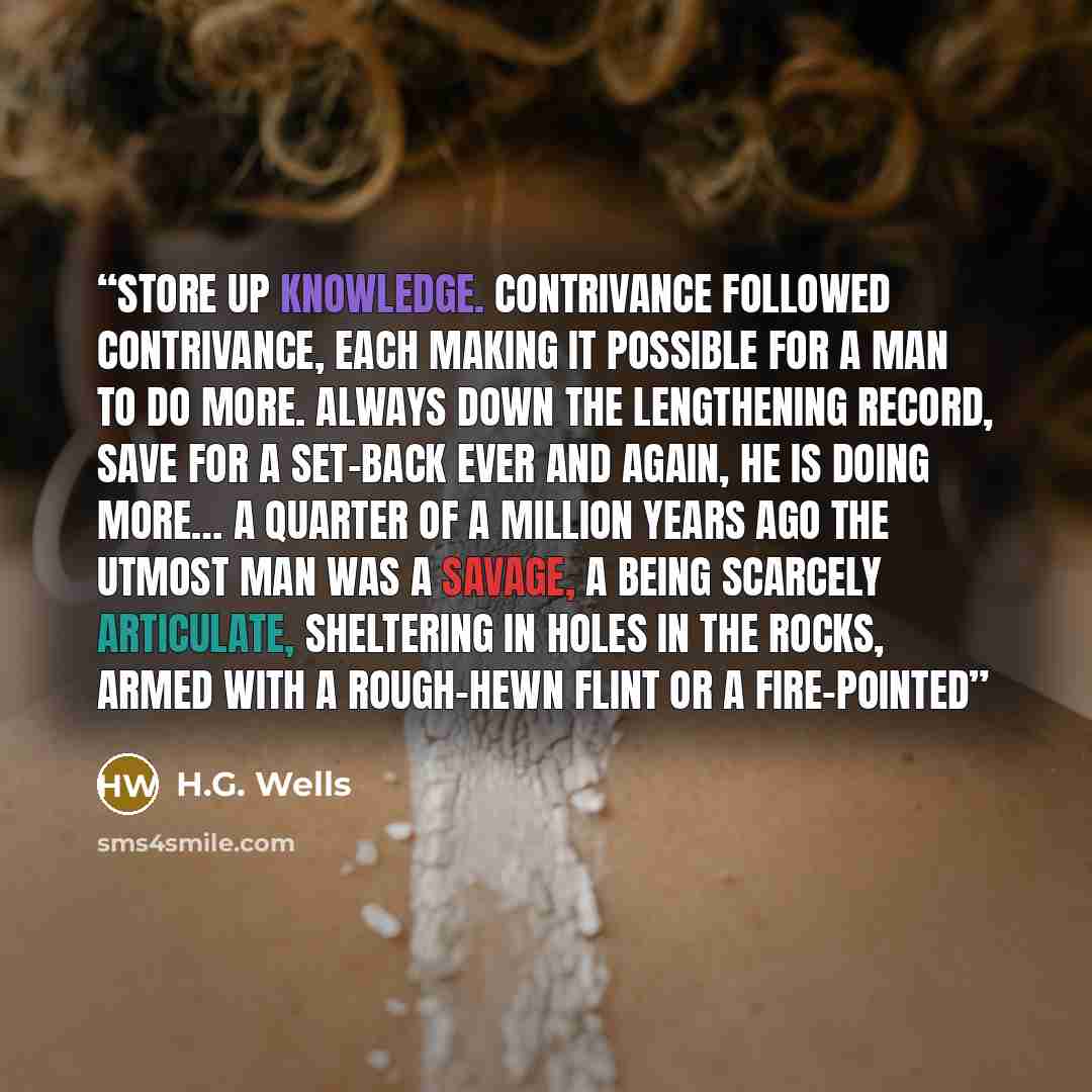 “store up knowledge. Contrivance followed contrivance, each making it possible for a man to do more. Always down the lengthening record, save for a set-back ever and again, he is doing more… A quarter of a million years ago the utmost man was a savage, a being scarcely articulate, sheltering in…” quote by H.G. Wells