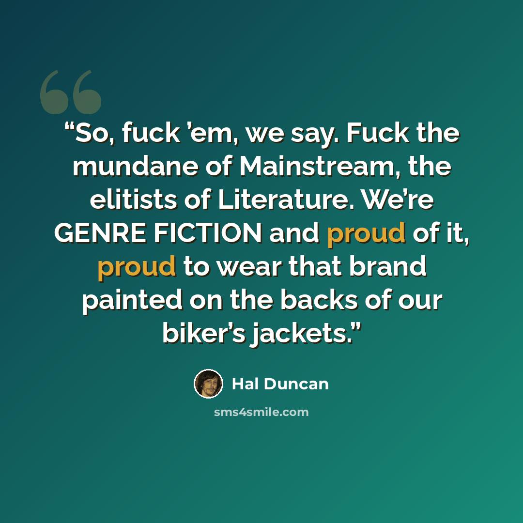 “So, fuck ’em, we say. Fuck the mundane of Mainstream, the elitists of Literature. We’re GENRE FICTION and proud of it, proud to wear that brand painted on the backs of our biker’s jackets.” quote by Hal Duncan