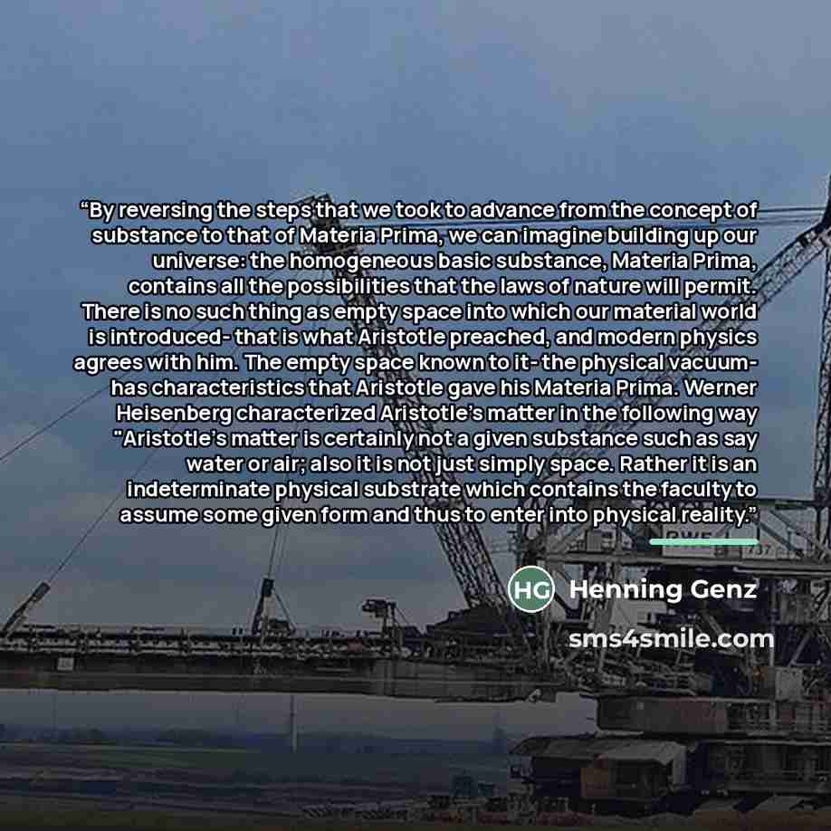 “By reversing the steps that we took to advance from the concept of substance to that of Materia Prima, we can imagine building up our universe: the homogeneous basic substance, Materia Prima, contains all the possibilities that the laws of nature will permit. There is no such thing as empty space…” quote by Henning Genz