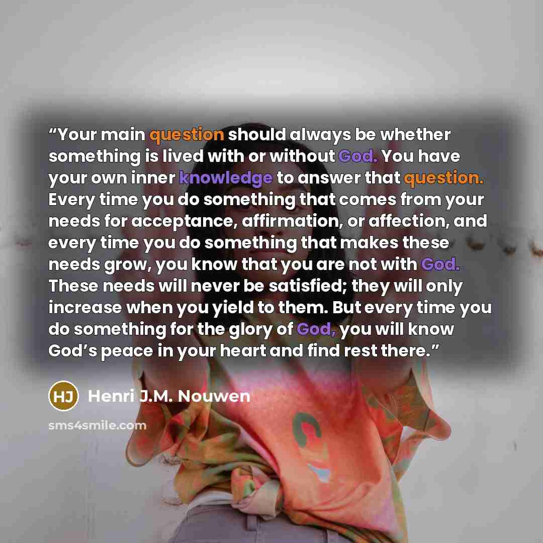 “Your main question should always be whether something is lived with or without God. You have your own inner knowledge to answer that question. Every time you do something that comes from your needs for acceptance, affirmation, or affection, and every time you do something that makes these needs…” quote by Henri J.M. Nouwen