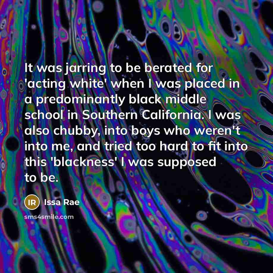 “It was jarring to be berated for 'acting white' when I was placed in a predominantly black middle school in Southern California. I was also chubby, into boys who weren't into me, and tried too hard to fit into this 'blackness' I was supposed to be.” quote by Issa Rae
