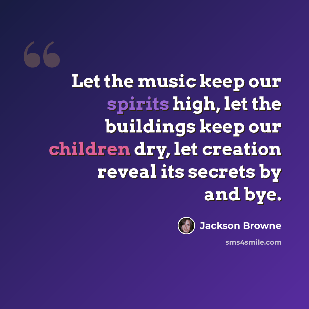 “Let the music keep our spirits high, let the buildings keep our children dry, let creation reveal its secrets by and bye.” quote by Jackson Browne