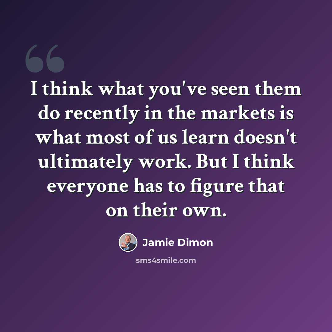 “I think what you've seen them do recently in the markets is what most of us learn doesn't ultimately work. But I think everyone has to figure that on their own.” quote by Jamie Dimon