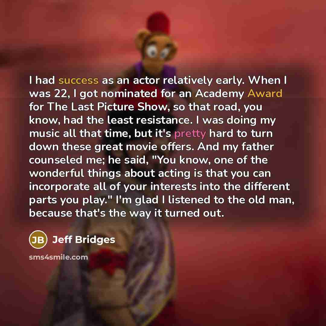 “I had success as an actor relatively early. When I was 22, I got nominated for an Academy Award for The Last Picture Show, so that road, you know, had the least resistance. I was doing my music all that time, but it's pretty hard to turn down these great movie offers. And my father counseled me…” quote by Jeff Bridges