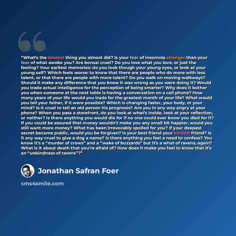 “What’s the kindest thing you almost did? Is your fear of insomnia stronger than your fear of what awoke you? Are bonsai cruel? Do you love what you love, or just the feeling? Your earliest memories: do you look though your young eyes, or look at your young self? Which feels worse: to know that…” quote by Jonathan Safran Foer