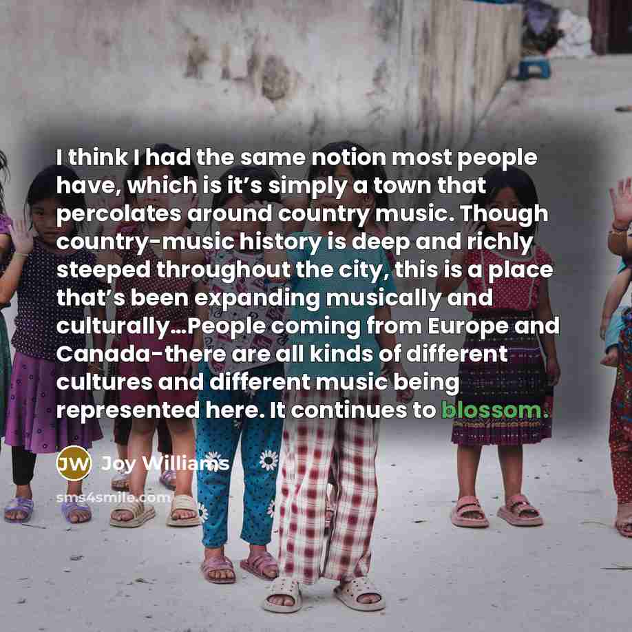 “I think I had the same notion most people have, which is it’s simply a town that percolates around country music. Though country-music history is deep and richly steeped throughout the city, this is a place that’s been expanding musically and culturally…People coming from Europe and Canada-there…” quote by Joy Williams