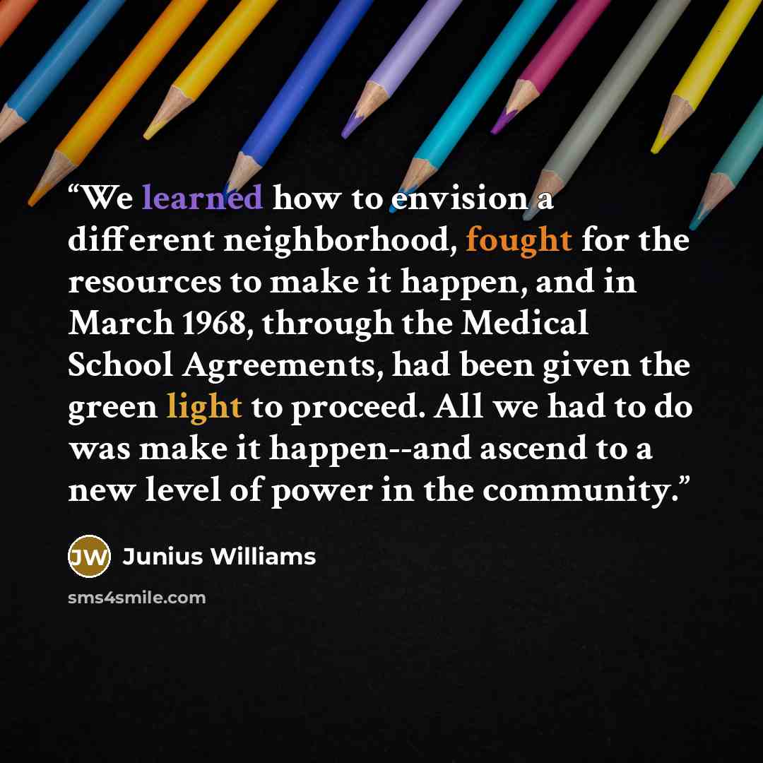 “We learned how to envision a different neighborhood, fought for the resources to make it happen, and in March 1968, through the Medical School Agreements, had been given the green light to proceed. All we had to do was make it happen--and ascend to a new level of power in the community.” quote by Junius Williams