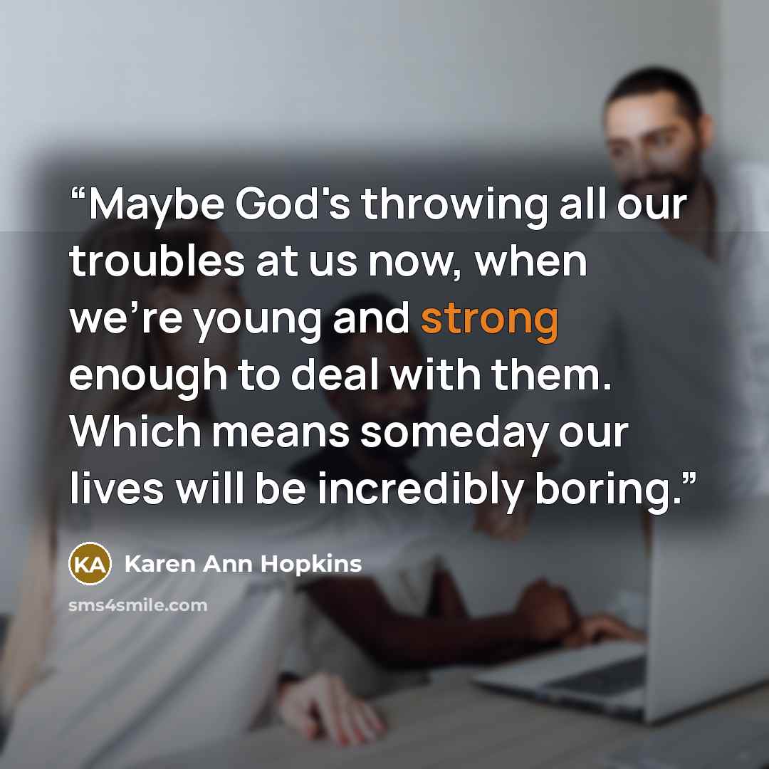 “Maybe God's throwing all our troubles at us now, when we're young and strong enough to deal with them. Which means someday our lives will be incredibly boring.” quote by Karen Ann Hopkins