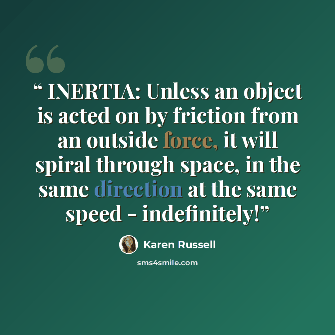 “INERTIA: Unless an object is acted on by friction from an outside force, it will spiral through space, in the same direction at the same speed - indefinitely!” quote by Karen Russell