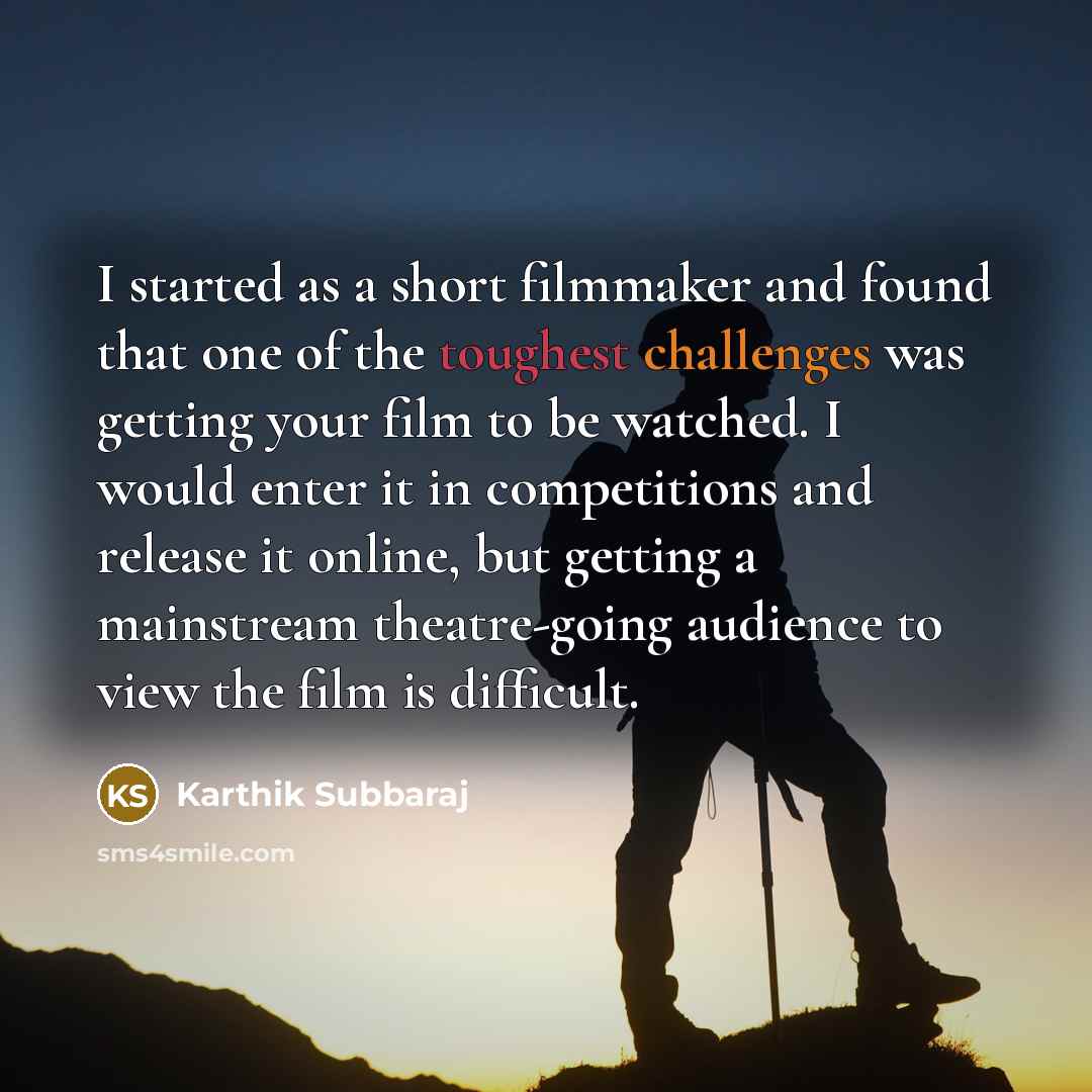“I started as a short filmmaker and found that one of the toughest challenges was getting your film to be watched. I would enter it in competitions and release it online, but getting a mainstream theatre-going audience to view the film is difficult.” quote by Karthik Subbaraj