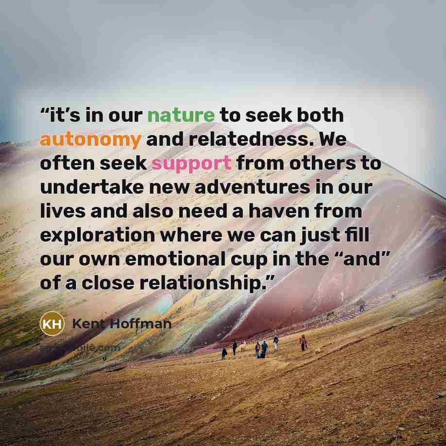 “it’s in our nature to seek both autonomy and relatedness. We often seek support from others to undertake new adventures in our lives and also need a haven from exploration where we can just fill our own emotional cup in the “and” of a close relationship.” quote by Kent Hoffman