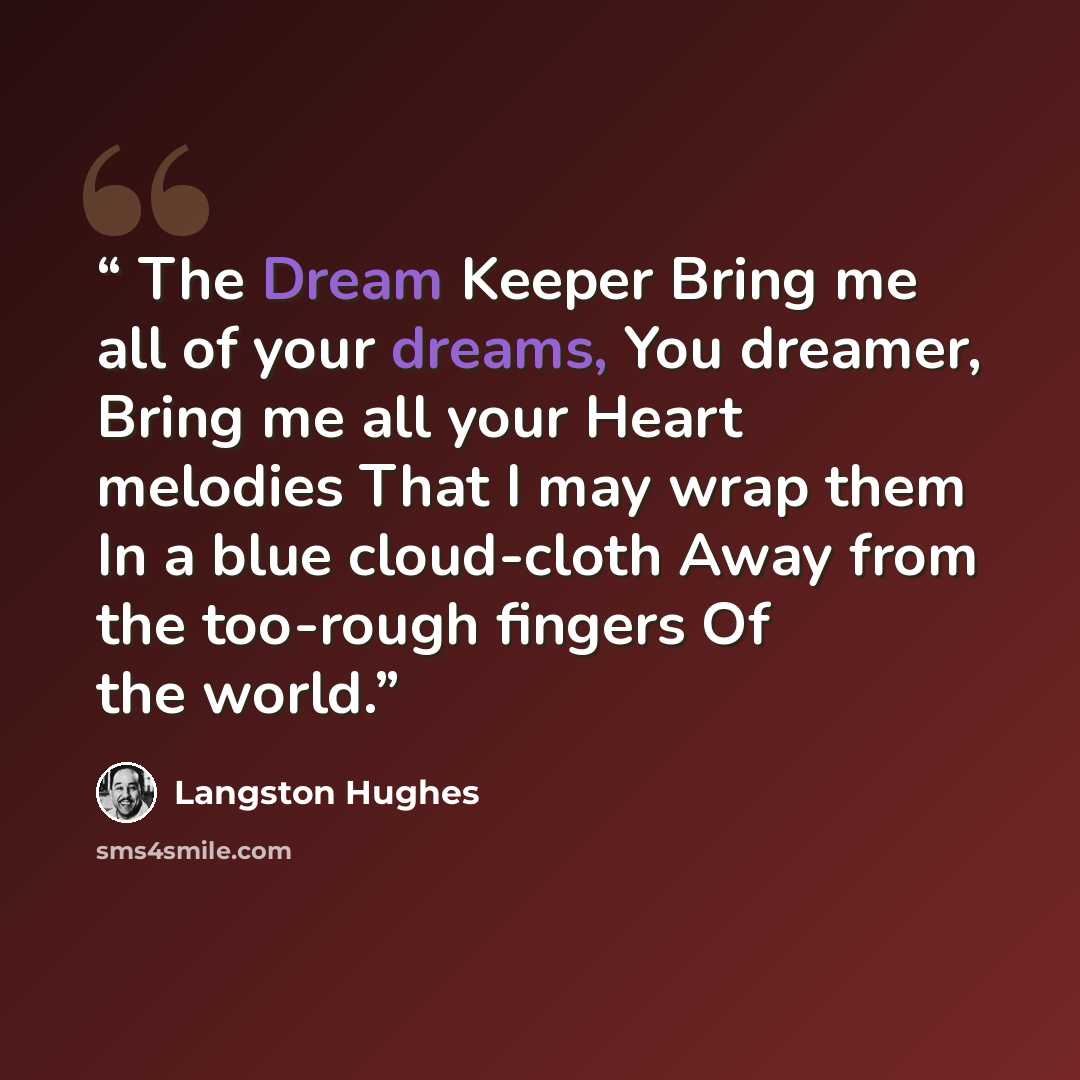“The Dream Keeper Bring me all of your dreams, You dreamer, Bring me all your Heart melodies That I may wrap them In a blue cloud-cloth Away from the too-rough fingers Of the world.” quote by Langston Hughes