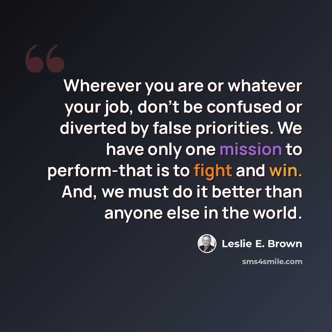 “Wherever you are or whatever your job, don't be confused or diverted by false priorities. We have only one mission to perform-that is to fight and win. And, we must do it better than anyone else in the world.” quote by Leslie E. Brown