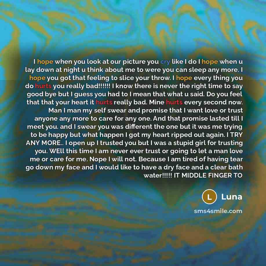 “I hope when you look at our picture you cry like I do I hope when u lay down at night u think about me to were you can sleep any more. I hope you got that feeling to slice your throw. I hope every thing you do hurts you really bad!!!!!! I know there is never the right time to say good bye but I…” quote by Luna