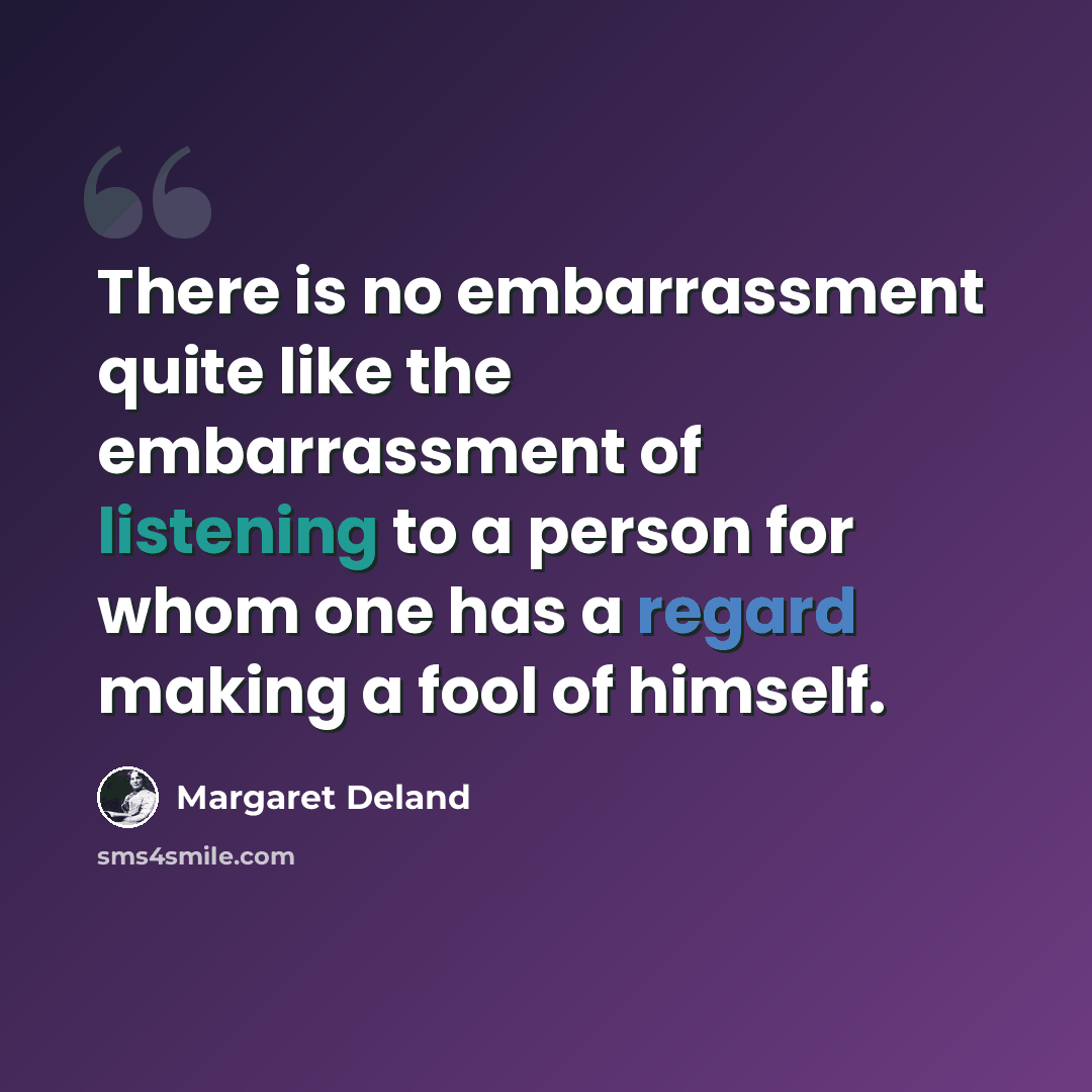 “There is no embarrassment quite like the embarrassment of listening to a person for whom one has a regard making a fool of himself.” quote by Margaret Deland