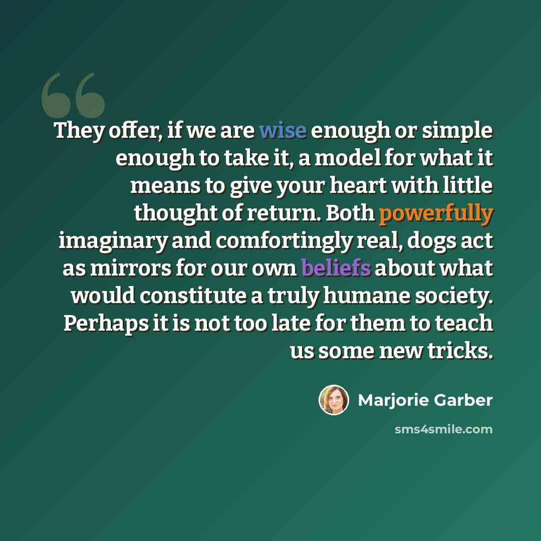 “They offer, if we are wise enough or simple enough to take it, a model for what it means to give your heart with little thought of return. Both powerfully imaginary and comfortingly real, dogs act as mirrors for our own beliefs about what would constitute a truly humane society. Perhaps it is not…” quote by Marjorie Garber