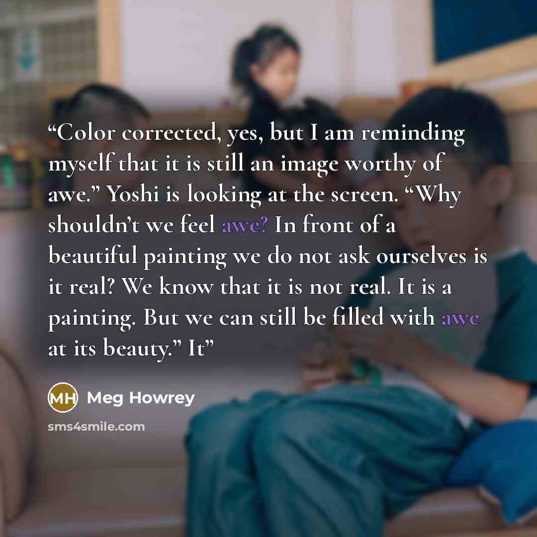 “Color corrected, yes, but I am reminding myself that it is still an image worthy of awe.” Yoshi is looking at the screen. “Why shouldn’t we feel awe? In front of a beautiful painting we do not ask ourselves is it real? We know that it is not real. It is a painting. But we can still be filled with…” quote by Meg Howrey