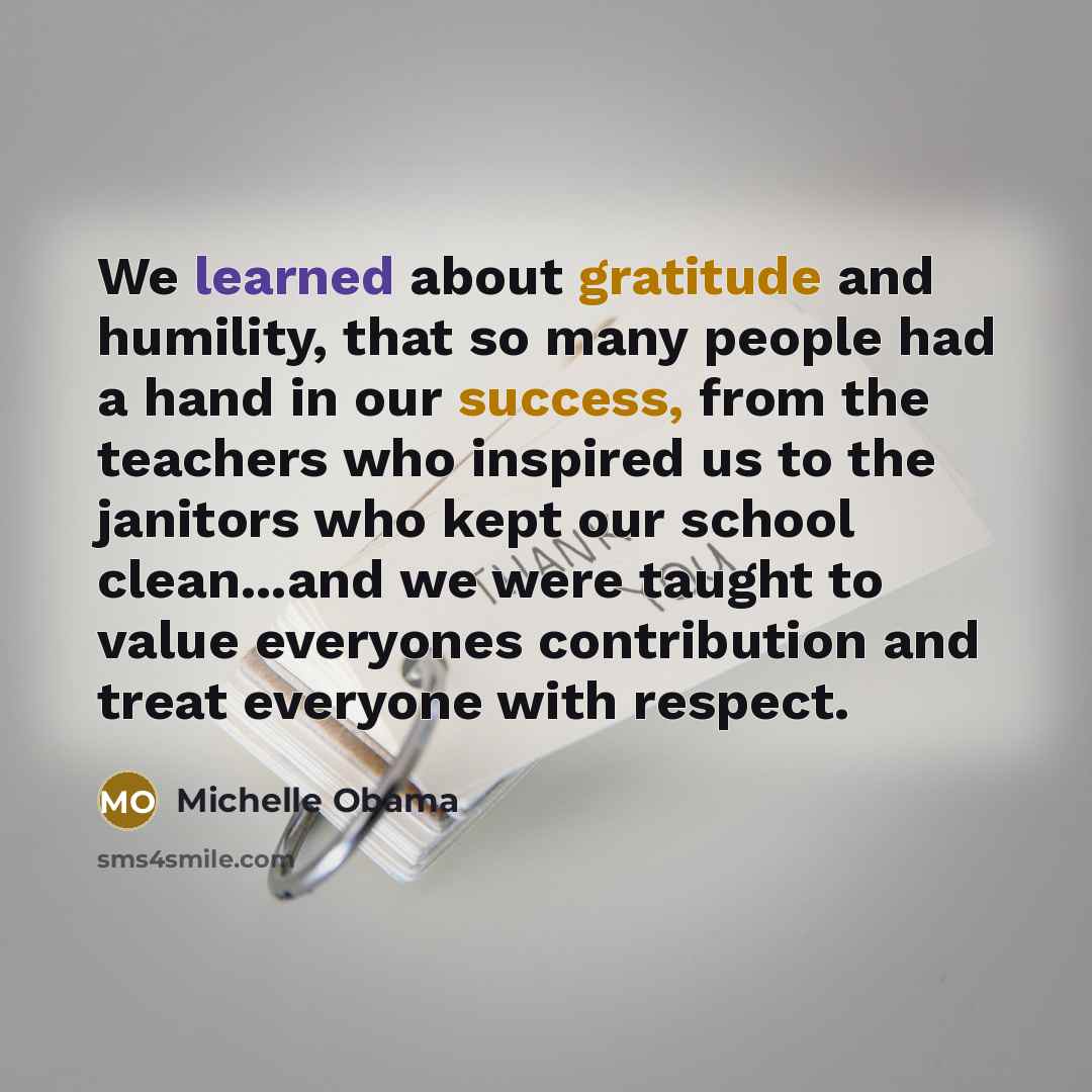 “We learned about gratitude and humility, that so many people had a hand in our success, from the teachers who inspired us to the janitors who kept our school clean...and we were taught to value everyones contribution and treat everyone with respect.” quote by Michelle Obama
