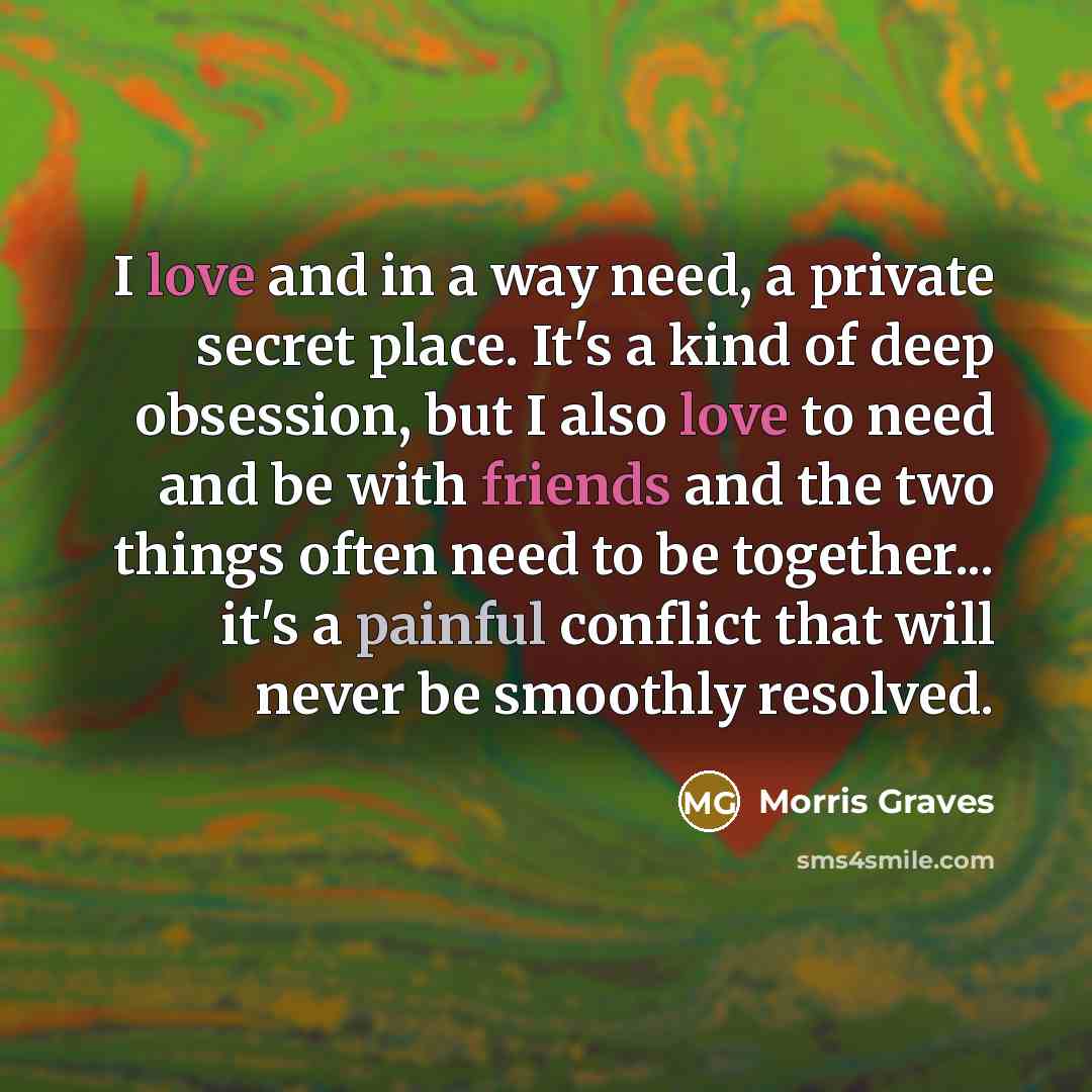 “I love and in a way need, a private secret place. It's a kind of deep obsession, but I also love to need and be with friends and the two things often need to be together... it's a painful conflict that will never be smoothly resolved.” quote by Morris Graves