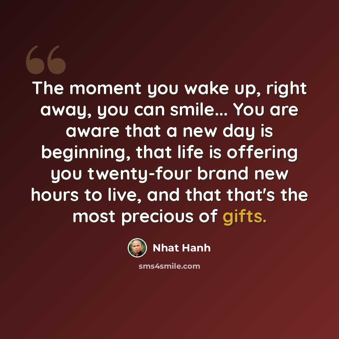 “The moment you wake up, right away, you can smile... You are aware that a new day is beginning, that life is offering you twenty-four brand new hours to live, and that that's the most precious of gifts.” quote by Nhat Hanh