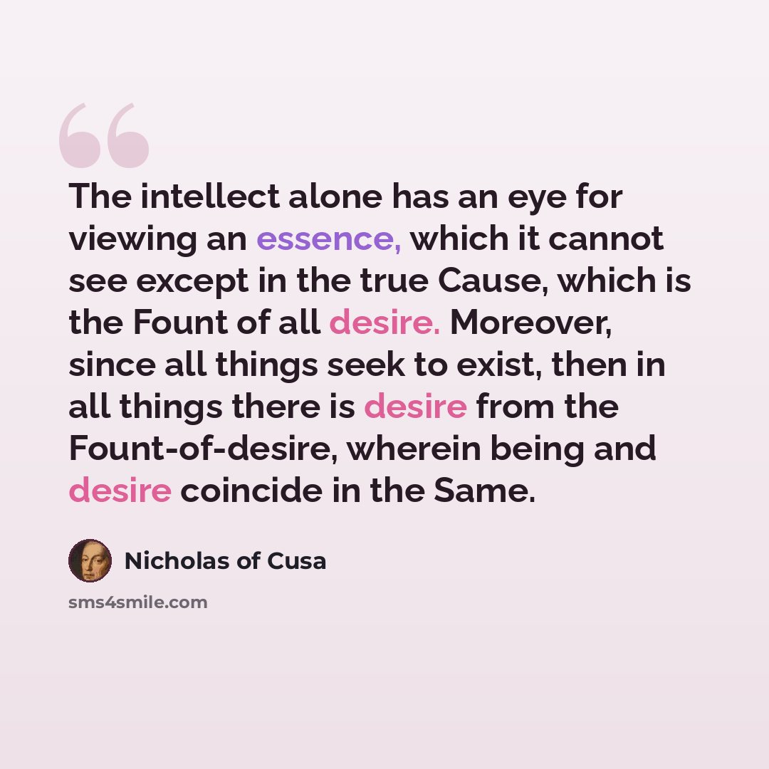 “The intellect alone has an eye for viewing an essence, which it cannot see except in the true Cause, which is the Fount of all desire. Moreover, since all things seek to exist, then in all things there is desire from the Fount-of-desire, wherein being and desire coincide in the Same.” quote by Nicholas of Cusa