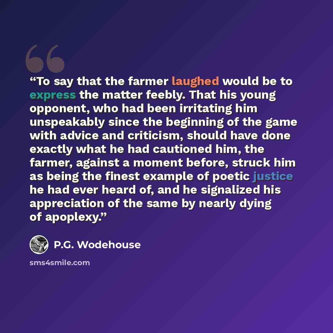 “To say that the farmer laughed would be to express the matter feebly. That his young opponent, who had been irritating him unspeakably since the beginning of the game with advice and criticism, should have done exactly what he had cautioned him, the farmer, against a moment before, struck him as…” quote by P.G. Wodehouse