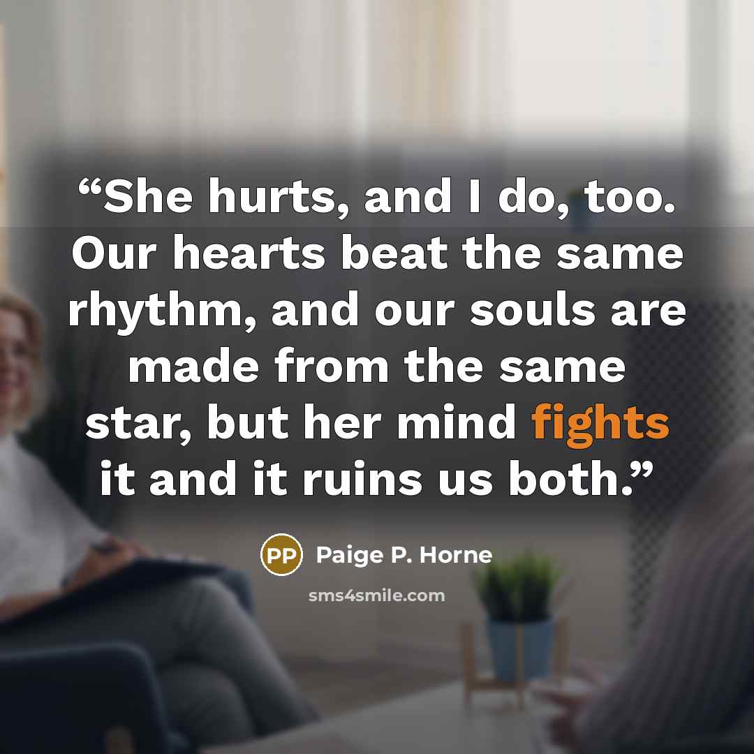 “She hurts, and I do, too. Our hearts beat the same rhythm, and our souls are made from the same star, but her mind fights it and it ruins us both.” quote by Paige P. Horne
