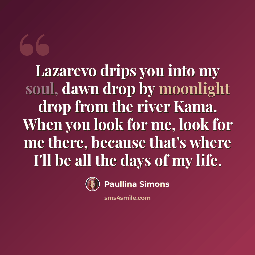 “Lazarevo drips you into my soul, dawn drop by moonlight drop from the river Kama. When you look for me, look for me there, because that's where I'll be all the days of my life.” quote by Paullina Simons