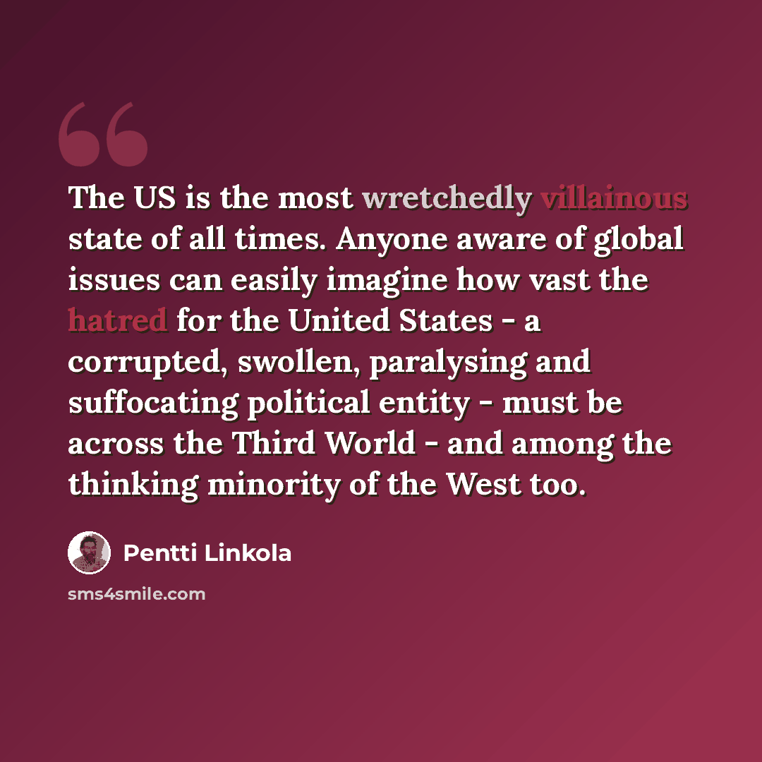 “The US is the most wretchedly villainous state of all times. Anyone aware of global issues can easily imagine how vast the hatred for the United States - a corrupted, swollen, paralysing and suffocating political entity - must be across the Third World - and among the thinking minority of the West…” quote by Pentti Linkola