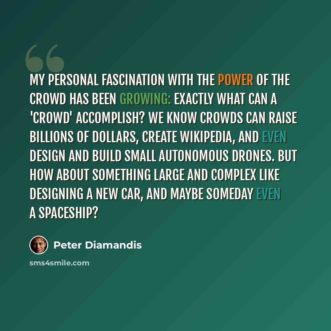 “My personal fascination with the power of the crowd has been growing: Exactly what can a 'crowd' accomplish? We know crowds can raise billions of dollars, create Wikipedia, and even design and build small autonomous drones. But how about something large and complex like designing a new car, and…” quote by Peter Diamandis