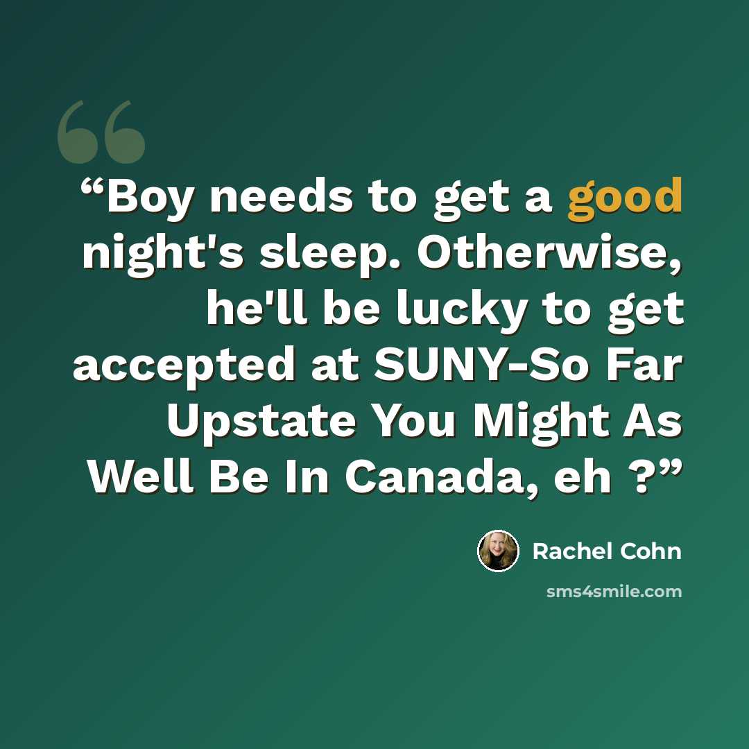 “Boy needs to get a good night's sleep. Otherwise, he'll be lucky to get accepted at SUNY-So Far Upstate You Might As Well Be In Canada, eh ?” quote by Rachel Cohn