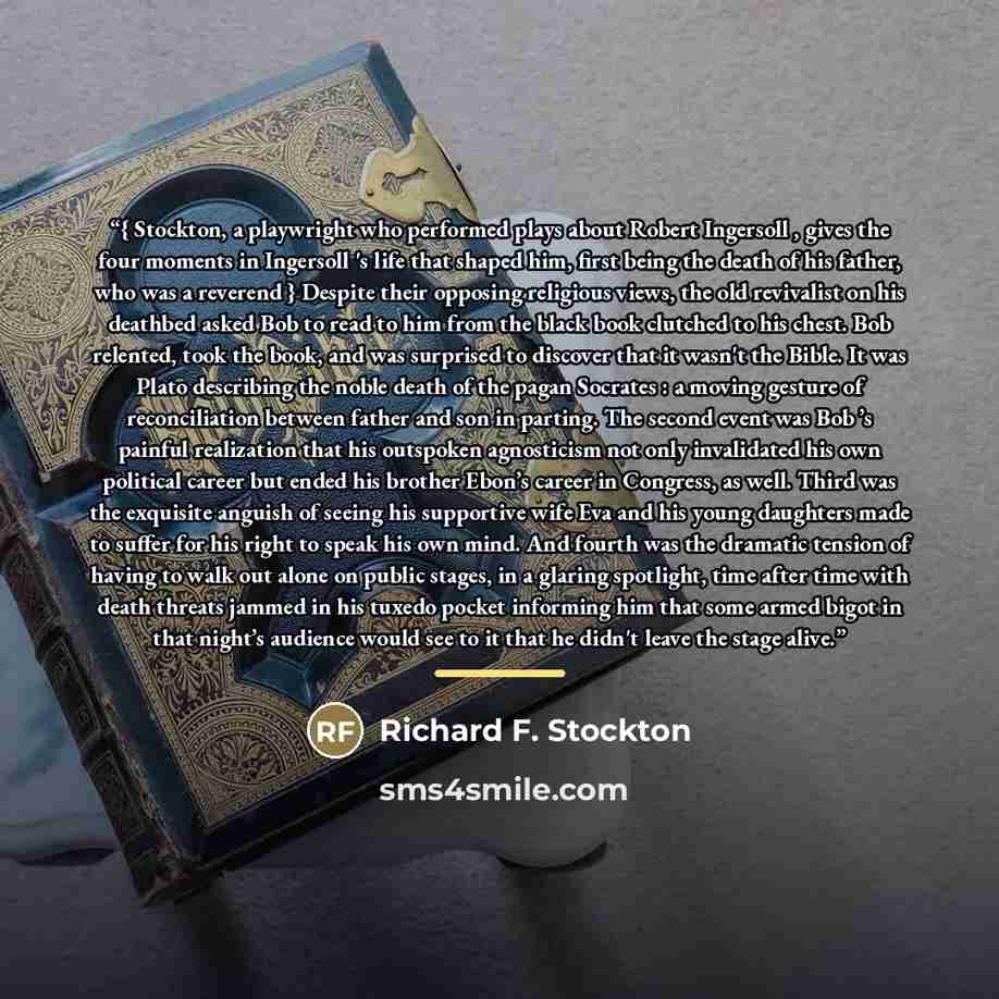 “{ Stockton, a playwright who performed plays about Robert Ingersoll , gives the four moments in Ingersoll 's life that shaped him, first being the death of his father, who was a reverend } Despite their opposing religious views, the old revivalist on his deathbed asked Bob to read to him from the…” quote by Richard F. Stockton