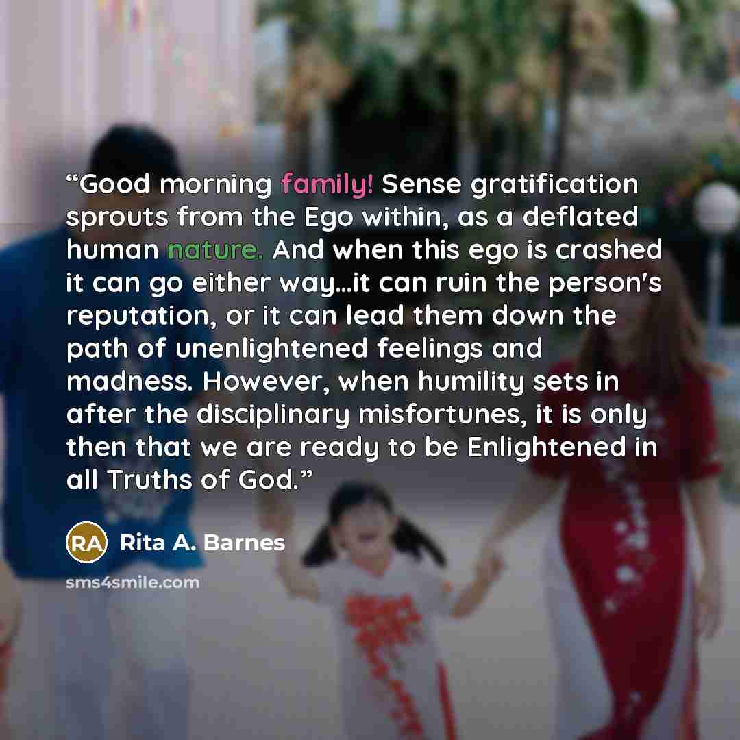 “Good morning family! Sense gratification sprouts from the Ego within, as a deflated human nature. And when this ego is crashed it can go either way…it can ruin the person's reputation, or it can lead them down the path of unenlightened feelings and madness. However, when humility sets in after the…” quote by Rita A. Barnes