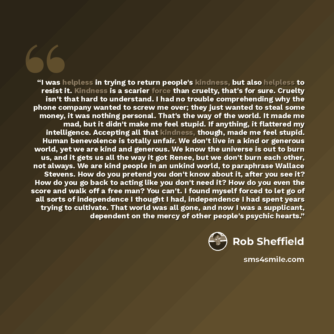 “I was helpless in trying to return people's kindness, but also helpless to resist it. Kindness is a scarier force than cruelty, that's for sure. Cruelty isn't that hard to understand. I had no trouble comprehending why the phone company wanted to screw me over; they just wanted to steal some…” quote by Rob Sheffield