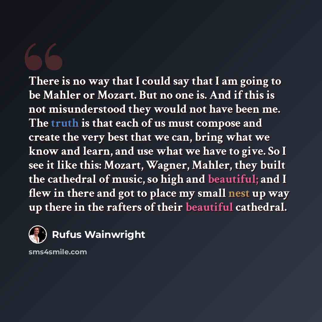 “There is no way that I could say that I am going to be Mahler or Mozart. But no one is. And if this is not misunderstood they would not have been me. The truth is that each of us must compose and create the very best that we can, bring what we know and learn, and use what we have to give. So I see…” quote by Rufus Wainwright