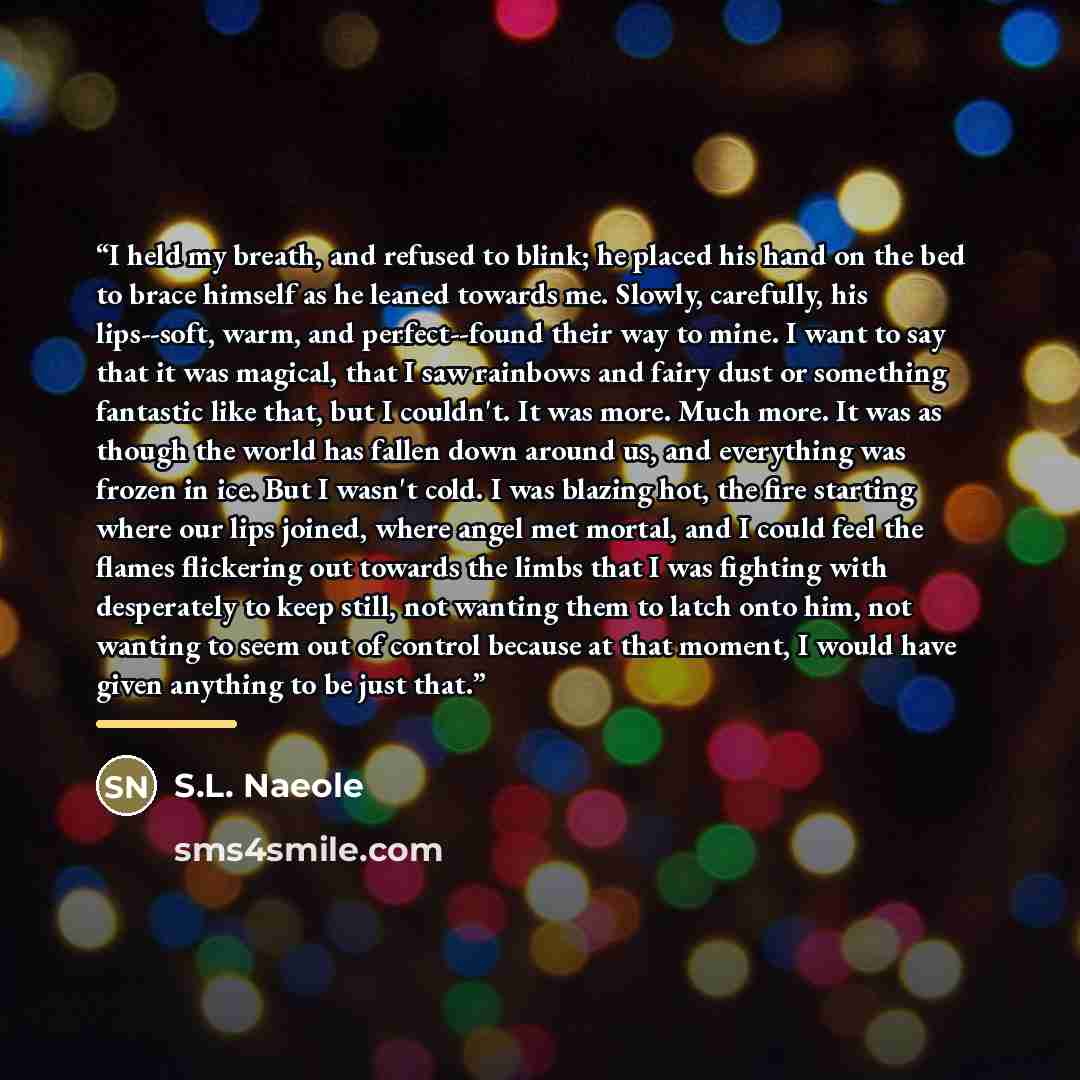 “I held my breath, and refused to blink; he placed his hand on the bed to brace himself as he leaned towards me. Slowly, carefully, his lips--soft, warm, and perfect--found their way to mine. I want to say that it was magical, that I saw rainbows and fairy dust or something fantastic like that, but…” quote by S.L. Naeole