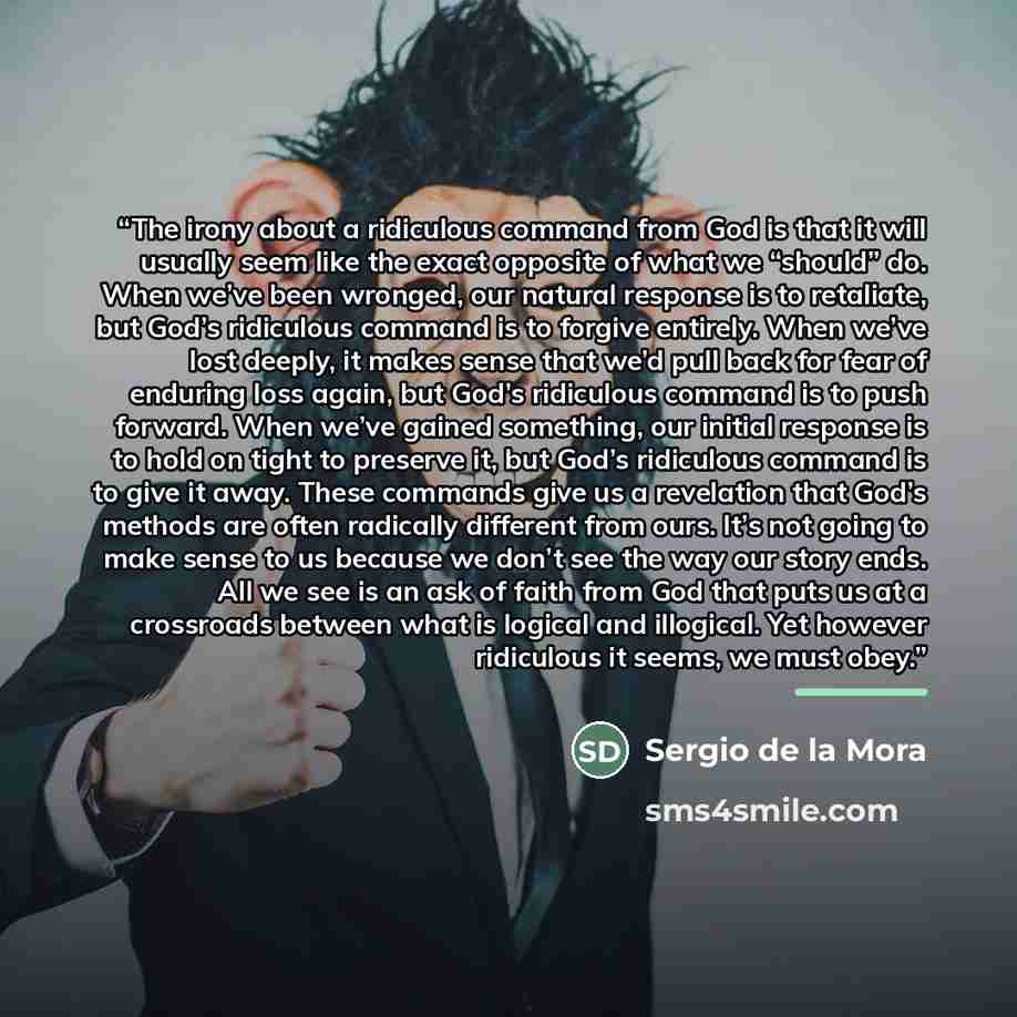 “The irony about a ridiculous command from God is that it will usually seem like the exact opposite of what we “should” do. When we’ve been wronged, our natural response is to retaliate, but God’s ridiculous command is to forgive entirely. When we’ve lost deeply, it makes sense that we’d pull back…” quote by Sergio de la Mora