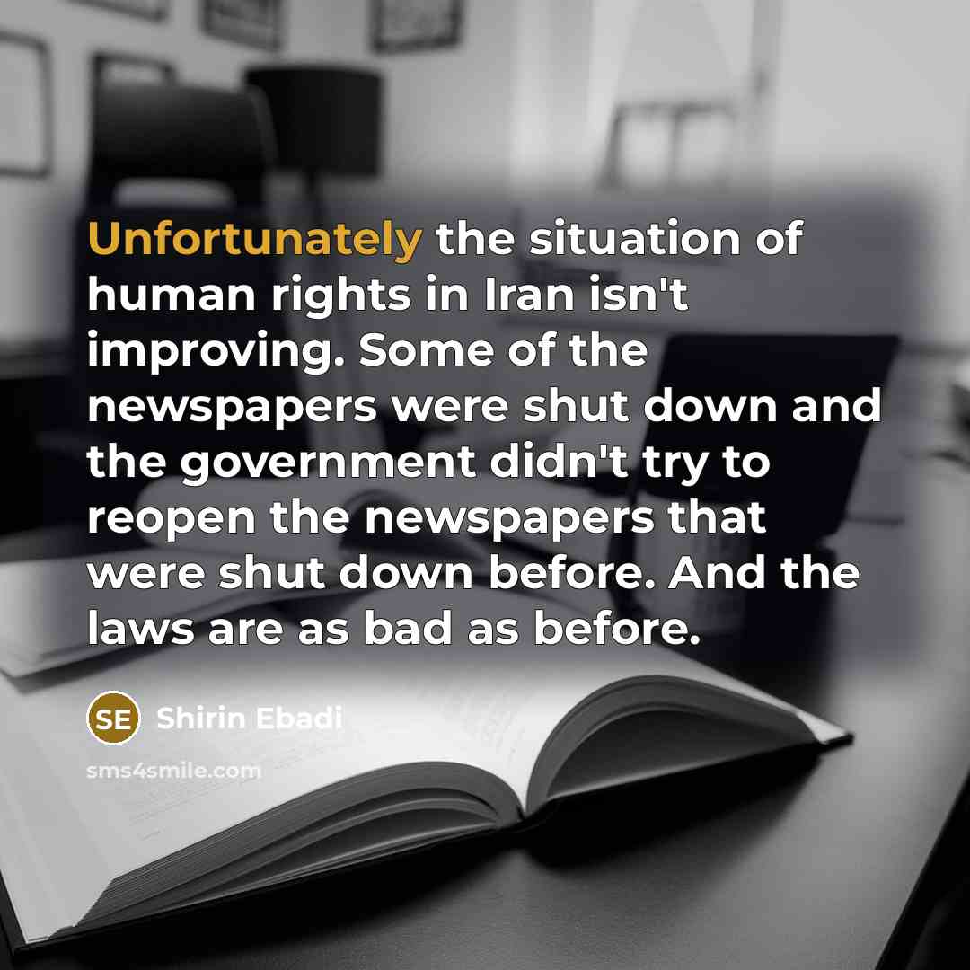 “Unfortunately the situation of human rights in Iran isn't improving. Some of the newspapers were shut down and the government didn't try to reopen the newspapers that were shut down before. And the laws are as bad as before.” quote by Shirin Ebadi