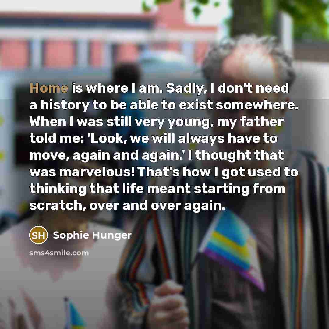 “Home is where I am. Sadly, I don't need a history to be able to exist somewhere. When I was still very young, my father told me: 'Look, we will always have to move, again and again.' I thought that was marvelous! That's how I got used to thinking that life meant starting from scratch, over and…” quote by Sophie Hunger