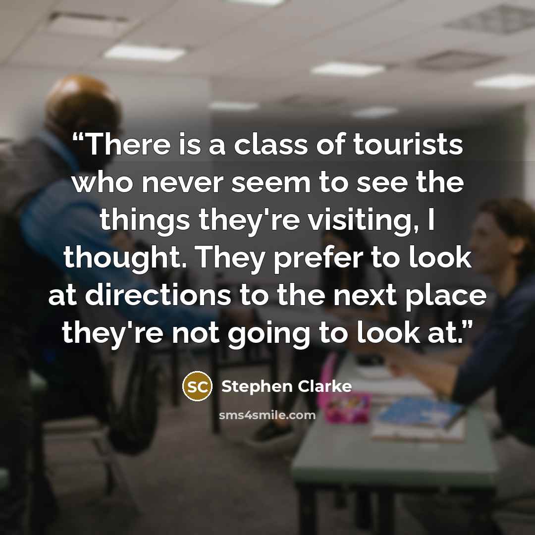 “There is a class of tourists who never seem to see the things they're visiting, I thought. They prefer to look at directions to the next place they're not going to look at.” quote by Stephen Clarke