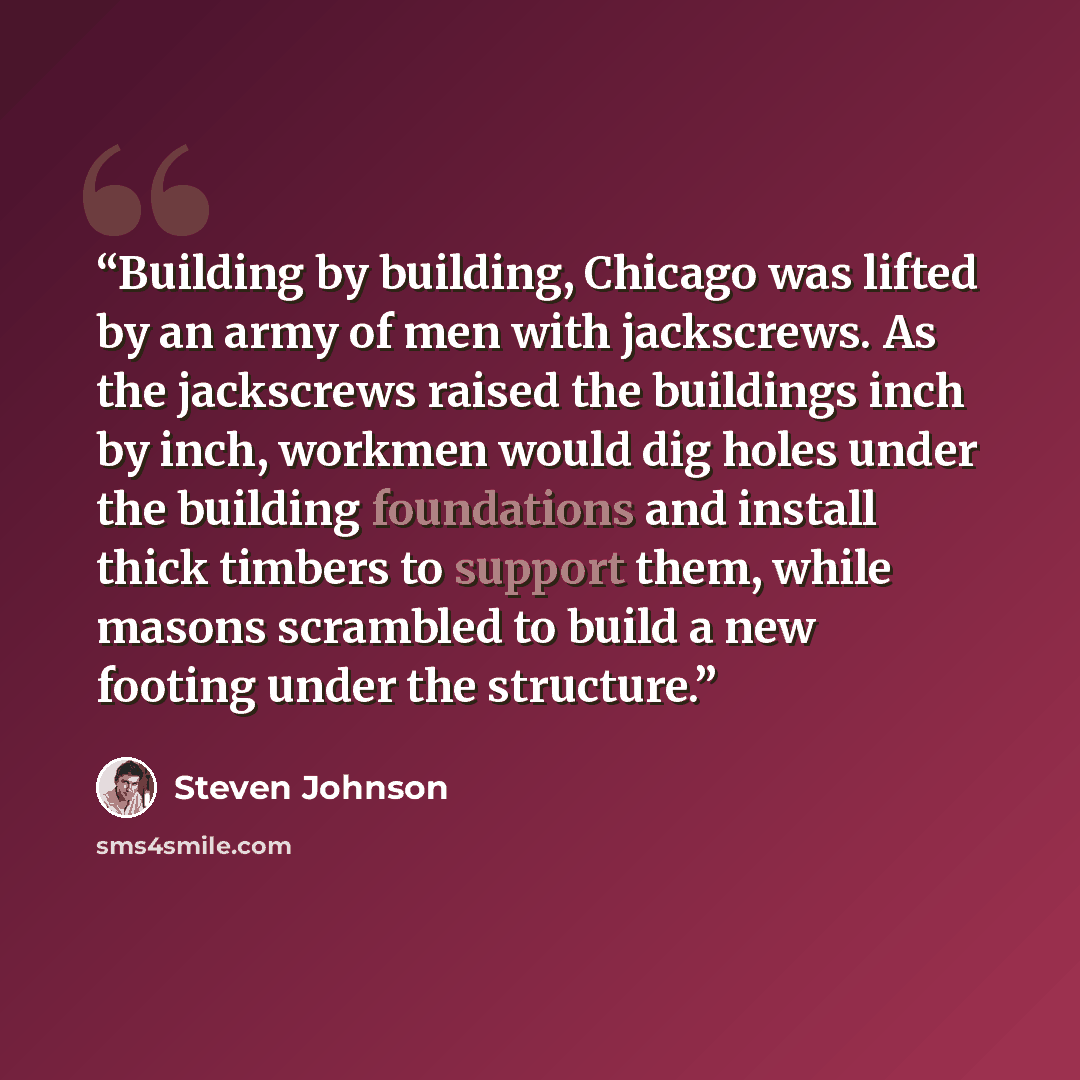 “Building by building, Chicago was lifted by an army of men with jackscrews. As the jackscrews raised the buildings inch by inch, workmen would dig holes under the building foundations and install thick timbers to support them, while masons scrambled to build a new footing under the structure.” quote by Steven Johnson