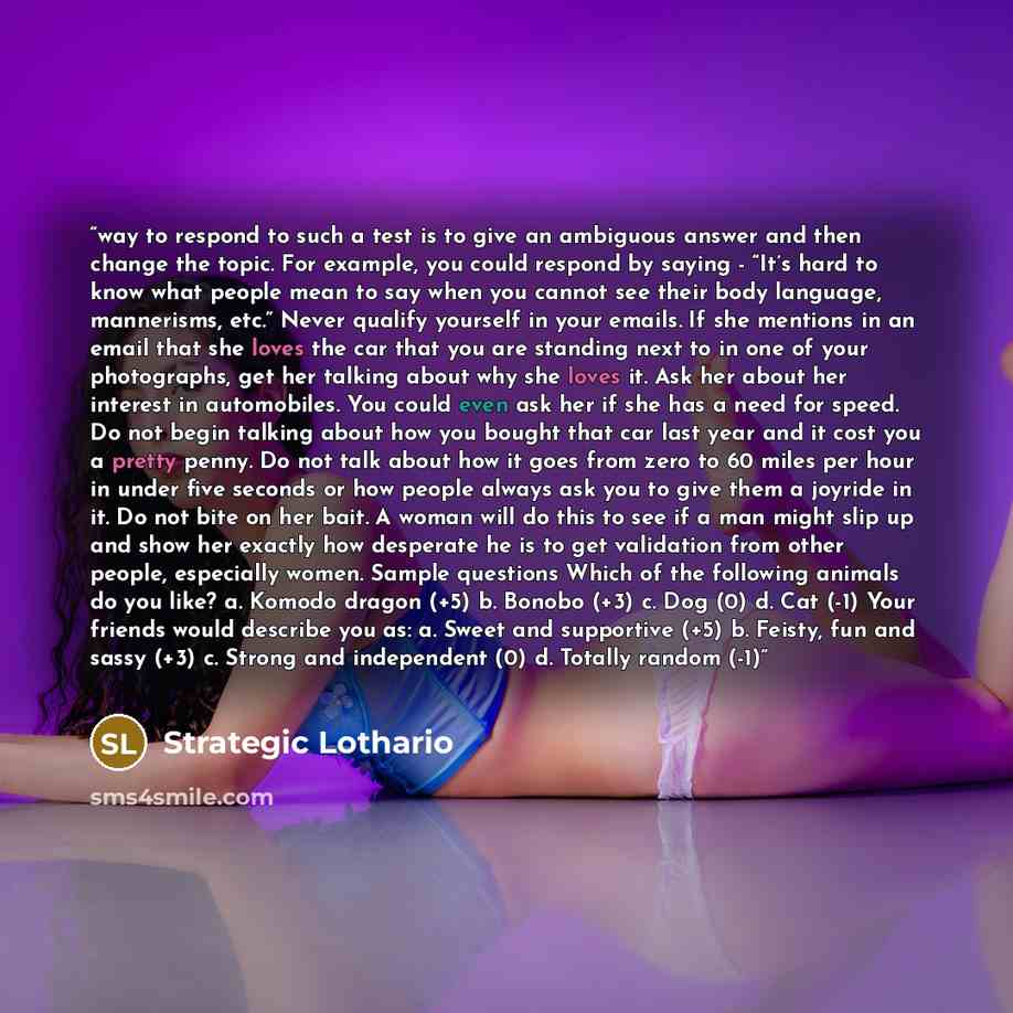 “way to respond to such a test is to give an ambiguous answer and then change the topic. For example, you could respond by saying - “It’s hard to know what people mean to say when you cannot see their body language, mannerisms, etc.” Never qualify yourself in your emails. If she mentions in an…” quote by Strategic Lothario