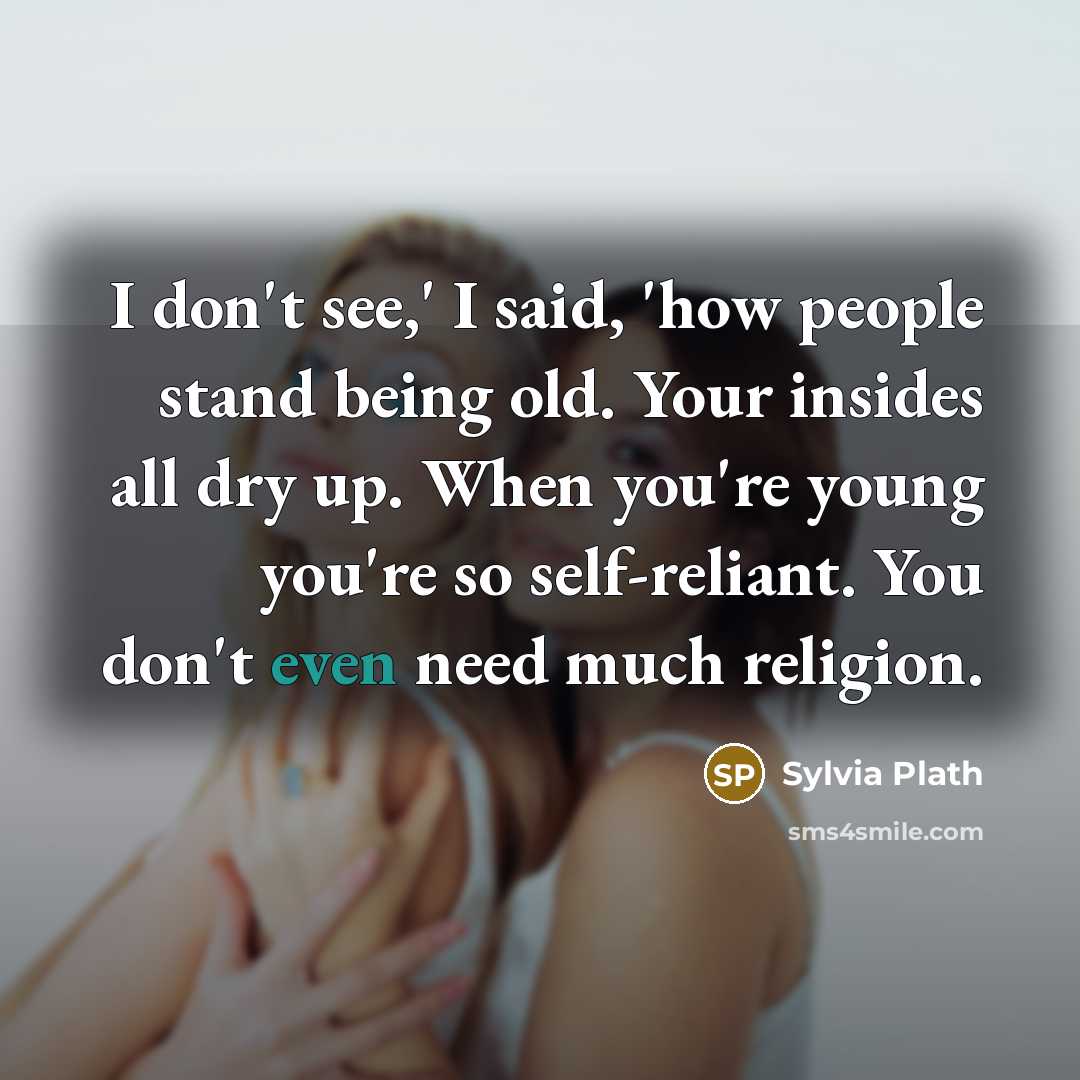 “I don't see,' I said, 'how people stand being old. Your insides all dry up. When you're young you're so self-reliant. You don't even need much religion.” quote by Sylvia Plath